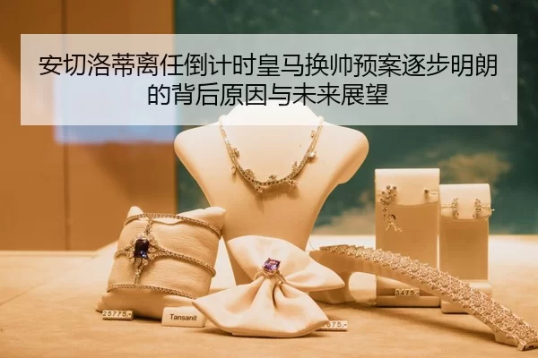 安切洛蒂离任倒计时皇马换帅预案逐步明朗的背后原因与未来展望