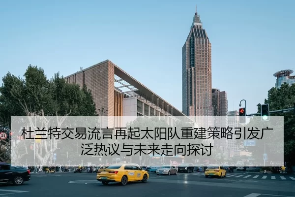 杜兰特交易流言再起太阳队重建策略引发广泛热议与未来走向探讨