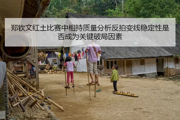 郑钦文红土比赛中相持质量分析反拍变线稳定性是否成为关键破局因素