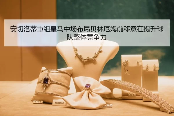 安切洛蒂重组皇马中场布局贝林厄姆前移意在提升球队整体竞争力