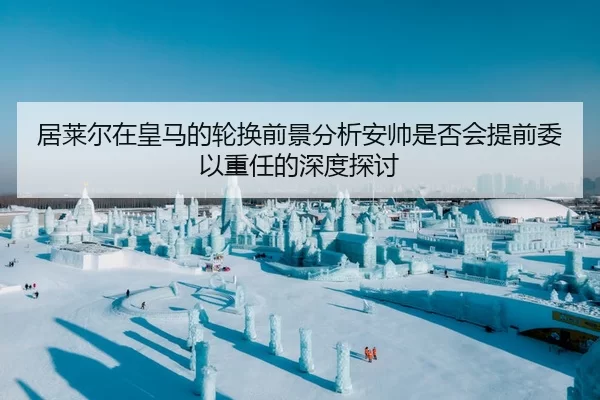 居莱尔在皇马的轮换前景分析安帅是否会提前委以重任的深度探讨