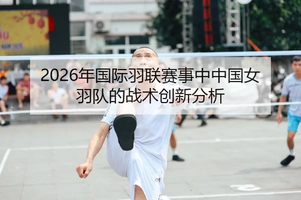 2026年国际羽联赛事中中国女羽队的战术创新分析