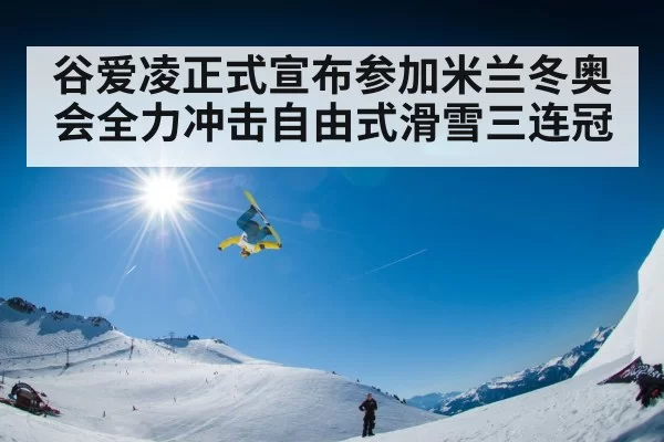 谷爱凌正式宣布参加米兰冬奥会全力冲击自由式滑雪三连冠