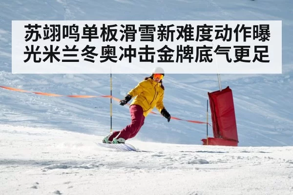 苏翊鸣单板滑雪新难度动作曝光米兰冬奥冲击金牌底气更足
