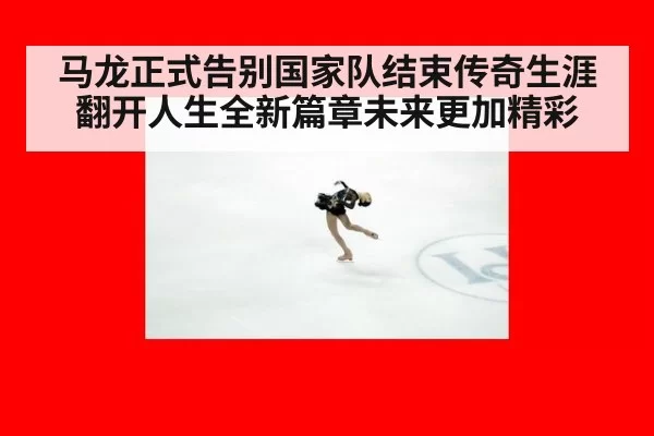 马龙正式告别国家队结束传奇生涯翻开人生全新篇章未来更加精彩