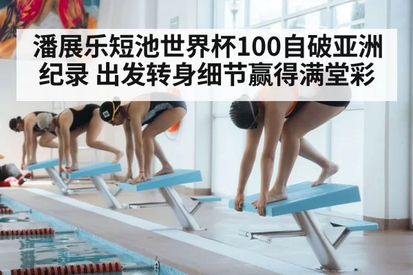 潘展乐短池世界杯100自破亚洲纪录 出发转身细节赢得满堂彩