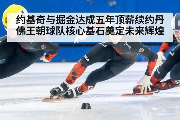 约基奇与掘金达成五年顶薪续约丹佛王朝球队核心基石奠定未来辉煌