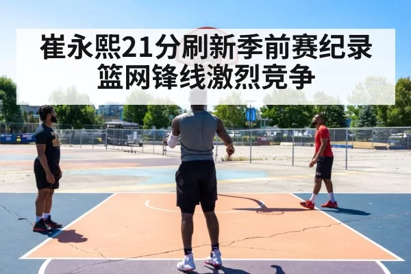 崔永熙21分刷新季前赛纪录 篮网锋线激烈竞争